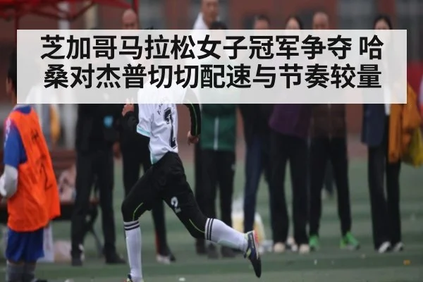 芝加哥马拉松女子冠军争夺 哈桑对杰普切切配速与节奏较量（c7c7.app）